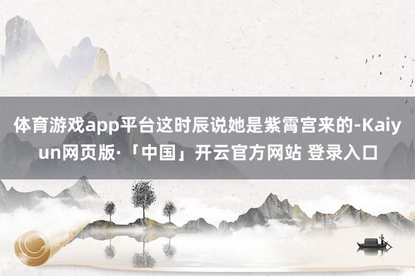 体育游戏app平台这时辰说她是紫霄宫来的-Kaiyun网页版·「中国」开云官方网站 登录入口
