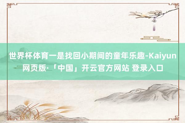 世界杯体育一是找回小期间的童年乐趣-Kaiyun网页版·「中国」开云官方网站 登录入口