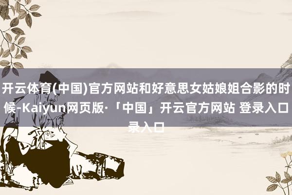 开云体育(中国)官方网站和好意思女姑娘姐合影的时候-Kaiyun网页版·「中国」开云官方网站 登录入口