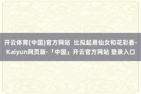开云体育(中国)官方网站  比拟起易仙女和花彩香-Kaiyun网页版·「中国」开云官方网站 登录入口