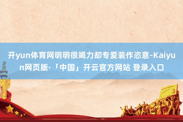 开yun体育网明明很竭力却专爱装作恣意-Kaiyun网页版·「中国」开云官方网站 登录入口