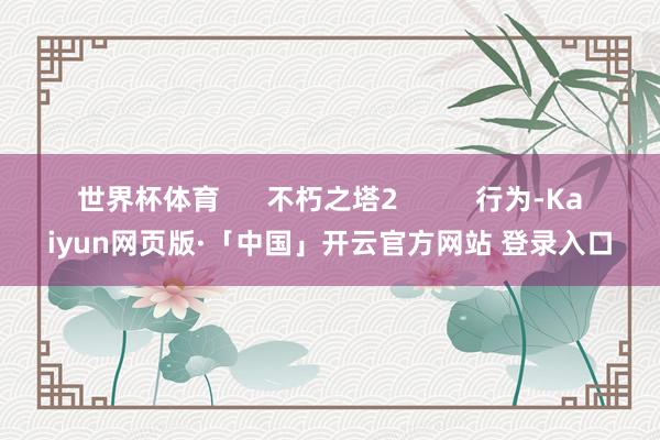 世界杯体育      不朽之塔2          行为-Kaiyun网页版·「中国」开云官方网站 登录入口