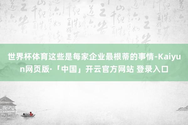 世界杯体育这些是每家企业最根蒂的事情-Kaiyun网页版·「中国」开云官方网站 登录入口