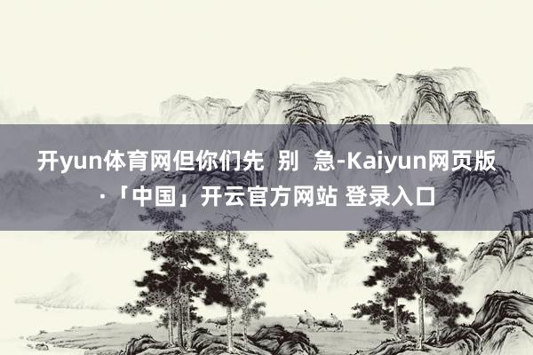 开yun体育网但你们先  别  急-Kaiyun网页版·「中国」开云官方网站 登录入口