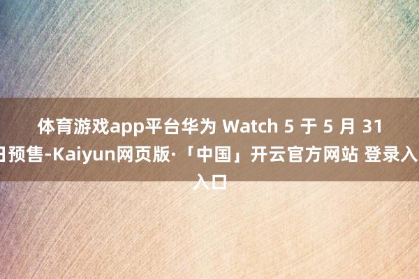 体育游戏app平台华为 Watch 5 于 5 月 31 日预售-Kaiyun网页版·「中国」开云官方网站 登录入口