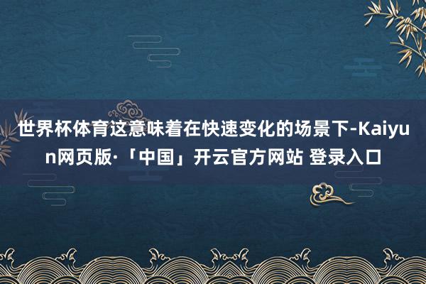 世界杯体育这意味着在快速变化的场景下-Kaiyun网页版·「中国」开云官方网站 登录入口