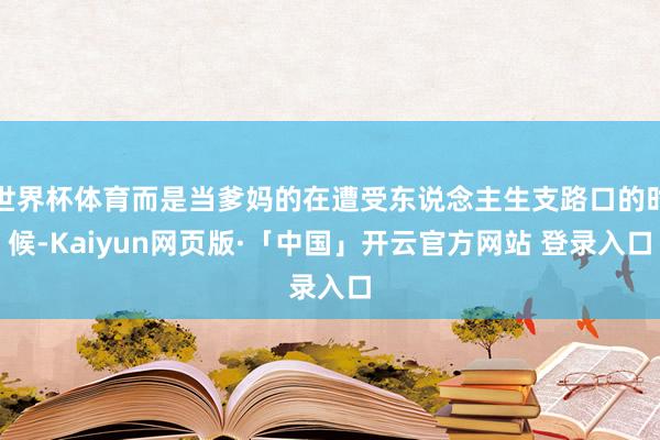 世界杯体育而是当爹妈的在遭受东说念主生支路口的时候-Kaiyun网页版·「中国」开云官方网站 登录入口