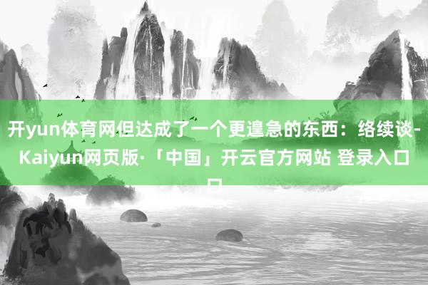 开yun体育网但达成了一个更遑急的东西：络续谈-Kaiyun网页版·「中国」开云官方网站 登录入口