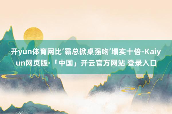 开yun体育网比‘霸总掀桌强吻’塌实十倍-Kaiyun网页版·「中国」开云官方网站 登录入口
