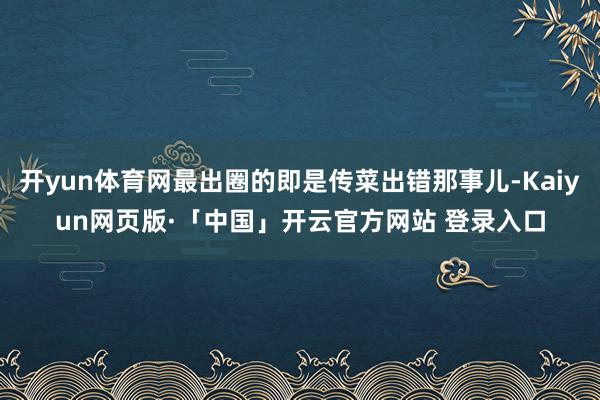 开yun体育网最出圈的即是传菜出错那事儿-Kaiyun网页版·「中国」开云官方网站 登录入口