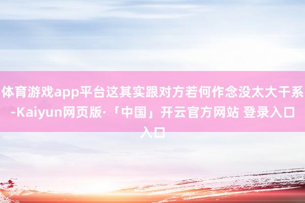 体育游戏app平台这其实跟对方若何作念没太大干系-Kaiyun网页版·「中国」开云官方网站 登录入口