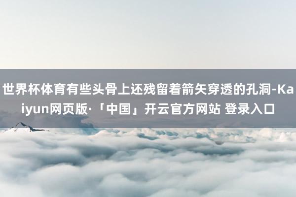 世界杯体育有些头骨上还残留着箭矢穿透的孔洞-Kaiyun网页版·「中国」开云官方网站 登录入口