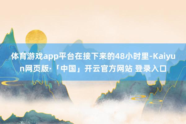 体育游戏app平台在接下来的48小时里-Kaiyun网页版·「中国」开云官方网站 登录入口