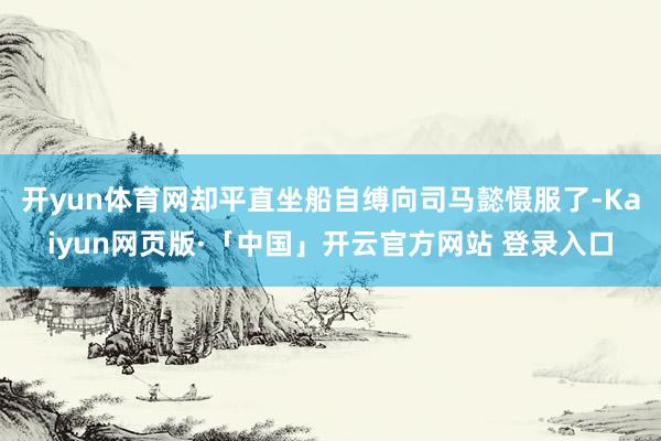 开yun体育网却平直坐船自缚向司马懿慑服了-Kaiyun网页版·「中国」开云官方网站 登录入口
