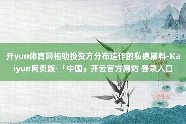 开yun体育网相助投资方分布造作的私德黑料-Kaiyun网页版·「中国」开云官方网站 登录入口
