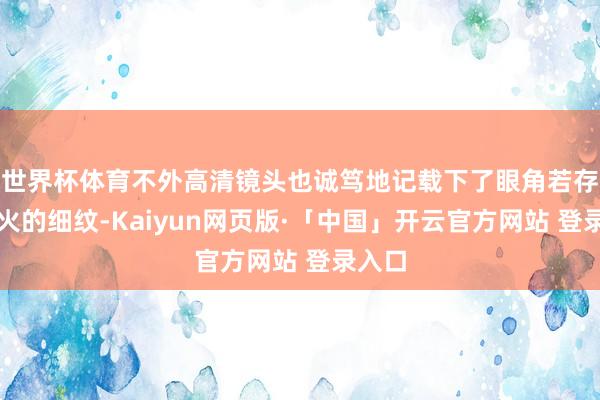 世界杯体育不外高清镜头也诚笃地记载下了眼角若存若一火的细纹-Kaiyun网页版·「中国」开云官方网站 登录入口