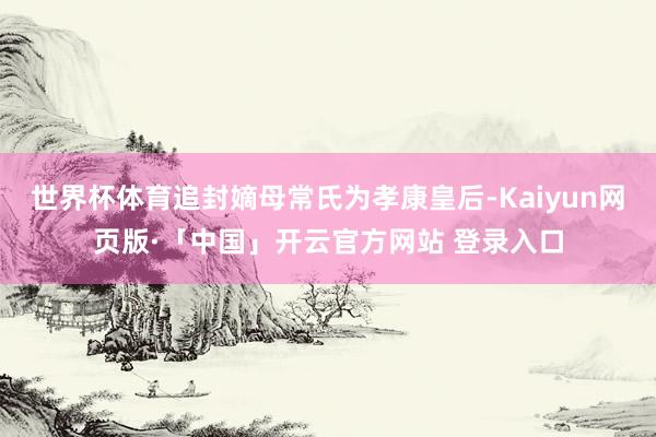 世界杯体育追封嫡母常氏为孝康皇后-Kaiyun网页版·「中国」开云官方网站 登录入口