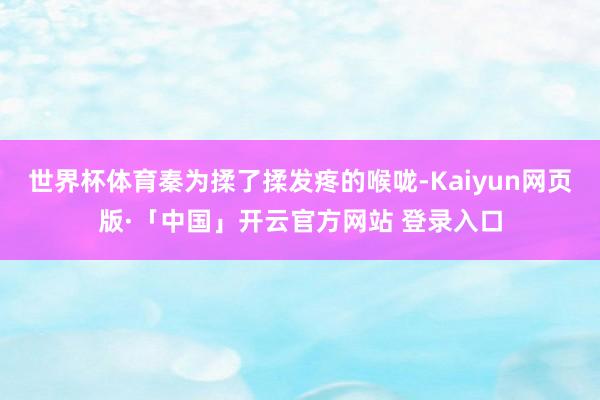 世界杯体育秦为揉了揉发疼的喉咙-Kaiyun网页版·「中国」开云官方网站 登录入口