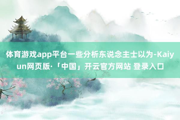 体育游戏app平台一些分析东说念主士以为-Kaiyun网页版·「中国」开云官方网站 登录入口