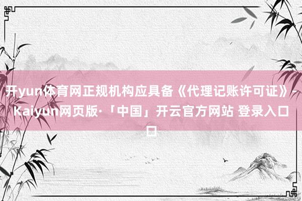 开yun体育网正规机构应具备《代理记账许可证》-Kaiyun网页版·「中国」开云官方网站 登录入口