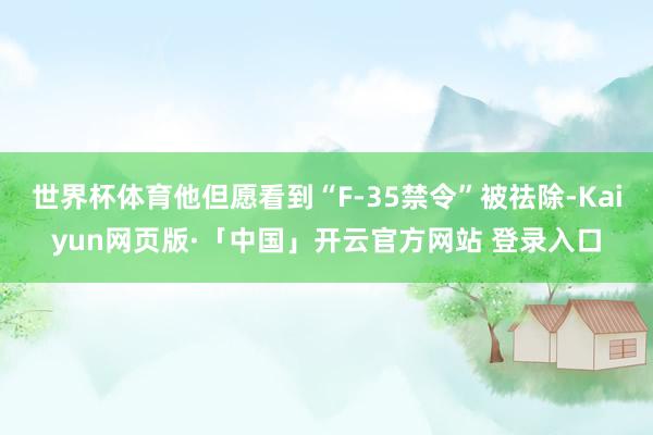 世界杯体育他但愿看到“F-35禁令”被祛除-Kaiyun网页版·「中国」开云官方网站 登录入口
