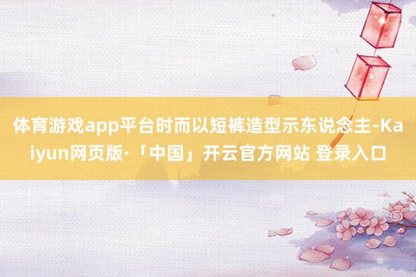 体育游戏app平台时而以短裤造型示东说念主-Kaiyun网页版·「中国」开云官方网站 登录入口