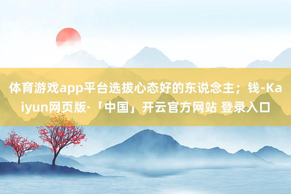 体育游戏app平台选拔心态好的东说念主;钱-Kaiyun网页版·「中国」开云官方网站 登录入口