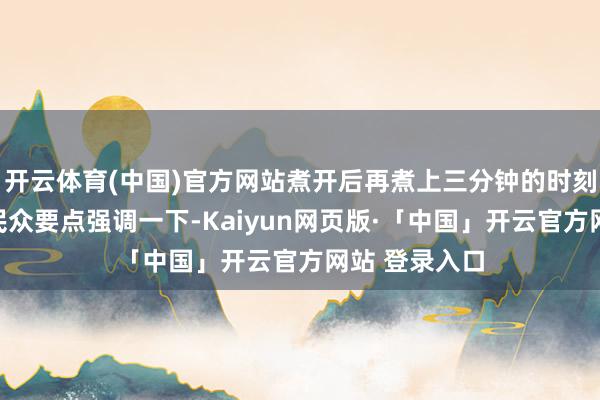 开云体育(中国)官方网站煮开后再煮上三分钟的时刻｡在这里和民众要点强调一下-Kaiyun网页版·「中国」开云官方网站 登录入口