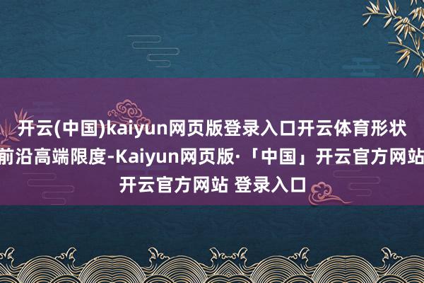 开云(中国)kaiyun网页版登录入口开云体育形状产能聚焦前沿高端限度-Kaiyun网页版·「中国」开云官方网站 登录入口