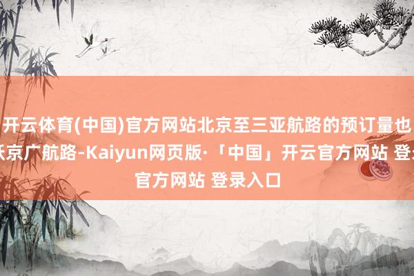 开云体育(中国)官方网站北京至三亚航路的预订量也曾跳跃京广航路-Kaiyun网页版·「中国」开云官方网站 登录入口