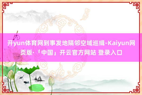 开yun体育网到事发地隔邻空域巡缉-Kaiyun网页版·「中国」开云官方网站 登录入口
