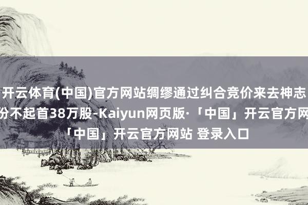 开云体育(中国)官方网站绸缪通过纠合竞价来去神志减握公司股份不起首38万股-Kaiyun网页版·「中国」开云官方网站 登录入口