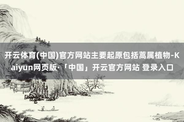 开云体育(中国)官方网站主要起原包括蒿属植物-Kaiyun网页版·「中国」开云官方网站 登录入口
