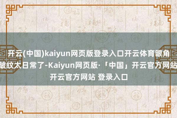 开云(中国)kaiyun网页版登录入口开云体育眼角嘴角有点皱纹太日常了-Kaiyun网页版·「中国」开云官方网站 登录入口