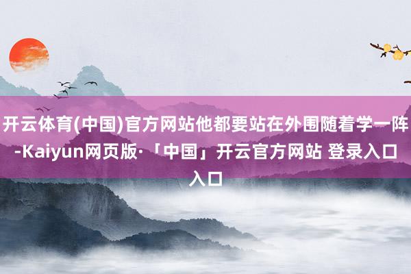 开云体育(中国)官方网站他都要站在外围随着学一阵-Kaiyun网页版·「中国」开云官方网站 登录入口