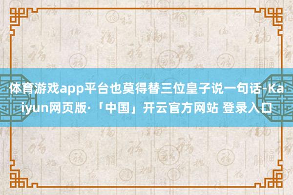 体育游戏app平台也莫得替三位皇子说一句话-Kaiyun网页版·「中国」开云官方网站 登录入口