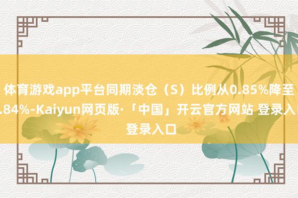 体育游戏app平台同期淡仓（S）比例从0.85%降至0.84%-Kaiyun网页版·「中国」开云官方网站 登录入口