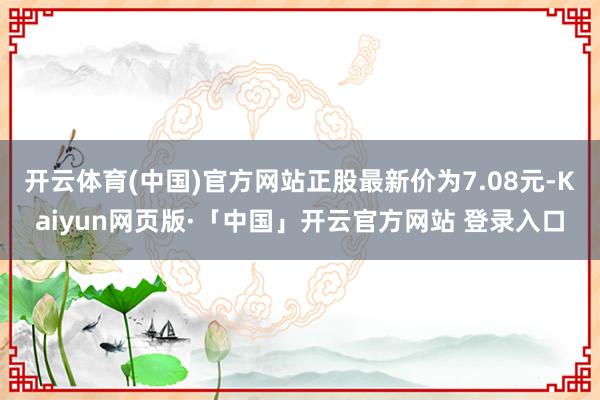 开云体育(中国)官方网站正股最新价为7.08元-Kaiyun网页版·「中国」开云官方网站 登录入口