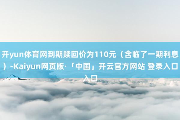开yun体育网到期赎回价为110元（含临了一期利息）-Kaiyun网页版·「中国」开云官方网站 登录入口