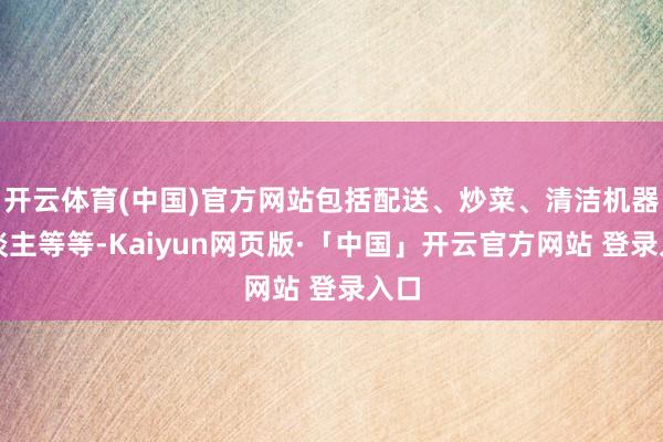 开云体育(中国)官方网站包括配送、炒菜、清洁机器东谈主等等-Kaiyun网页版·「中国」开云官方网站 登录入口