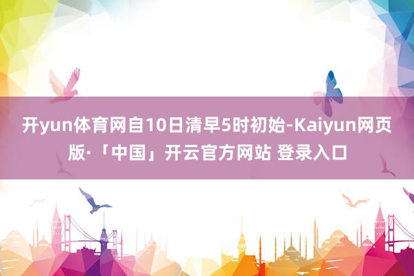 开yun体育网自10日清早5时初始-Kaiyun网页版·「中国」开云官方网站 登录入口