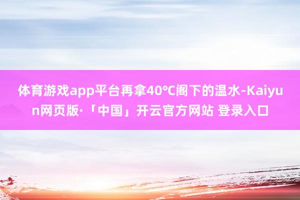 体育游戏app平台再拿40℃阁下的温水-Kaiyun网页版·「中国」开云官方网站 登录入口