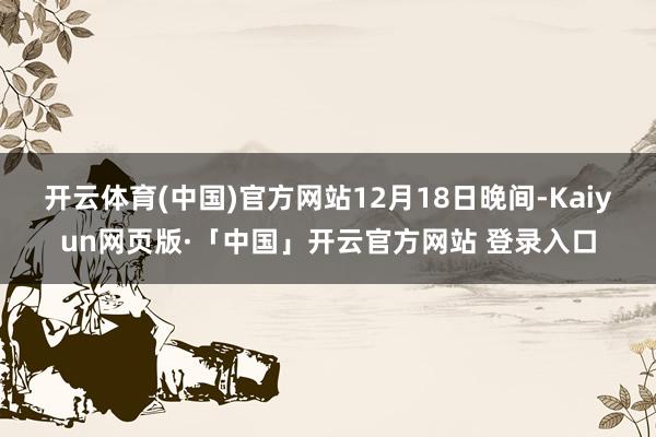 开云体育(中国)官方网站　　12月18日晚间-Kaiyun网页版·「中国」开云官方网站 登录入口