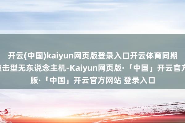 开云(中国)kaiyun网页版登录入口开云体育同期迁移了130架袭击型无东说念主机-Kaiyun网页版·「中国」开云官方网站 登录入口