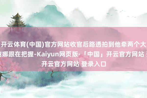 开云体育(中国)官方网站收官后路透拍到他牵两个大男儿、谢娜跟在把握-Kaiyun网页版·「中国」开云官方网站 登录入口