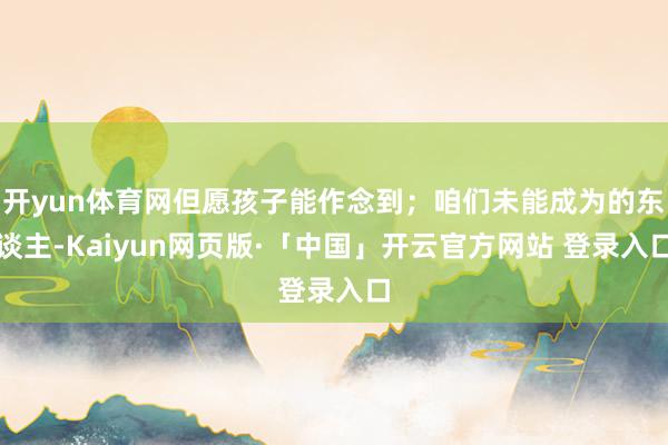 开yun体育网但愿孩子能作念到；咱们未能成为的东谈主-Kaiyun网页版·「中国」开云官方网站 登录入口