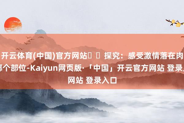 开云体育(中国)官方网站  探究：感受激情落在肉体哪个部位-Kaiyun网页版·「中国」开云官方网站 登录入口
