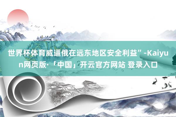 世界杯体育威逼俄在远东地区安全利益”-Kaiyun网页版·「中国」开云官方网站 登录入口