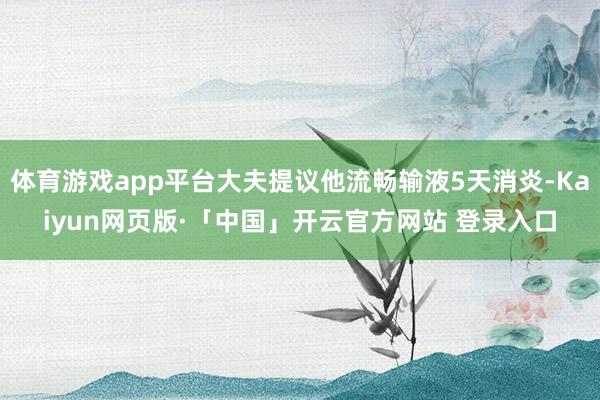 体育游戏app平台大夫提议他流畅输液5天消炎-Kaiyun网页版·「中国」开云官方网站 登录入口