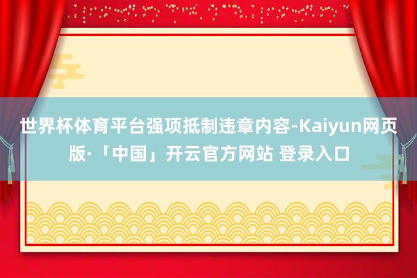 世界杯体育平台强项抵制违章内容-Kaiyun网页版·「中国」开云官方网站 登录入口